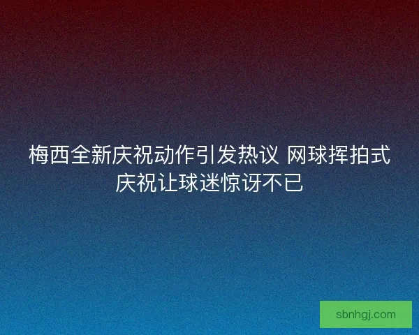 梅西全新庆祝动作引发热议 网球挥拍式庆祝让球迷惊讶不已