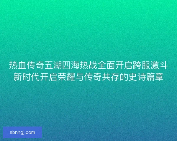 热血传奇五湖四海热战全面开启跨服激斗新时代开启荣耀与传奇共存的史诗篇章