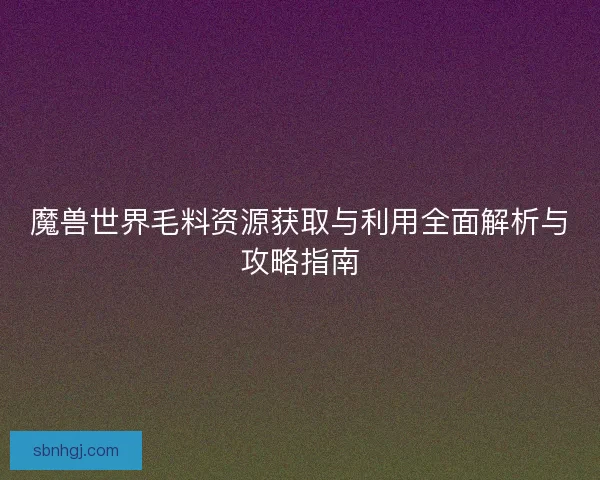 魔兽世界毛料资源获取与利用全面解析与攻略指南