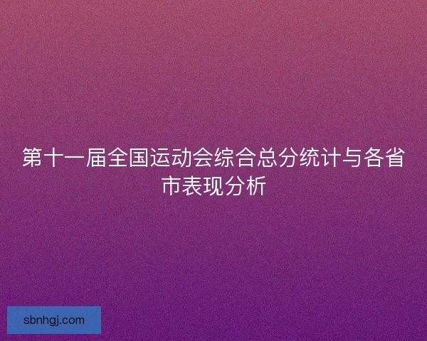第十一届全国运动会综合总分统计与各省市表现分析 第十一届全国运动会综合总分统计与各省市表现分析