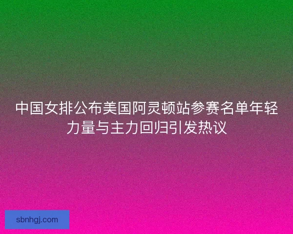 中国女排公布美国阿灵顿站参赛名单年轻力量与主力回归引发热议