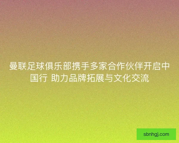 曼联足球俱乐部携手多家合作伙伴开启中国行 助力品牌拓展与文化交流