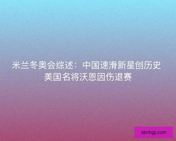 米兰冬奥会综述：中国速滑新星创历史 美国名将沃恩因伤退赛
