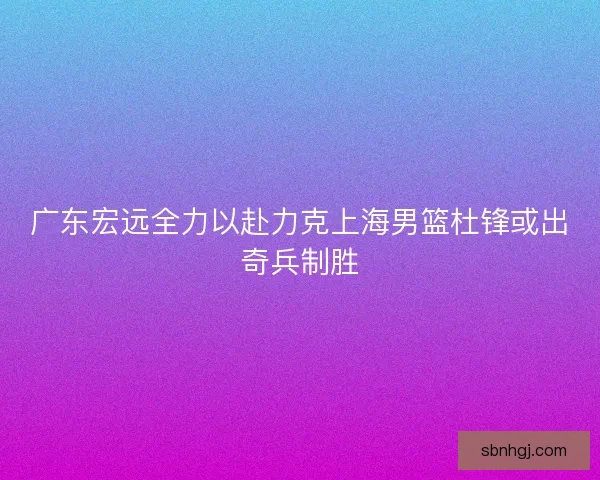广东宏远全力以赴力克上海男篮杜锋或出奇兵制胜