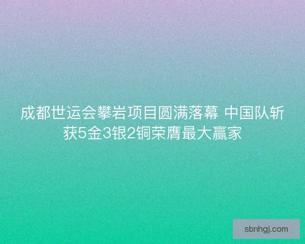 成都世运会攀岩项目圆满落幕 中国队斩获5金3银2铜荣膺最大赢家