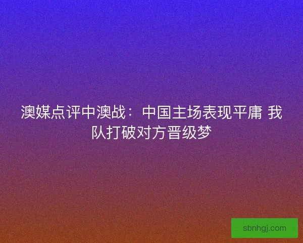澳媒点评中澳战：中国主场表现平庸 我队打破对方晋级梦