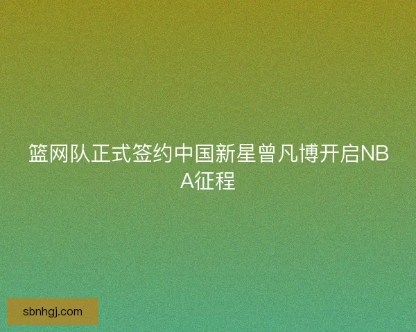 篮网队正式签约中国新星曾凡博开启NBA征程 篮网队正式签约中国新星曾凡博开启NBA征程
