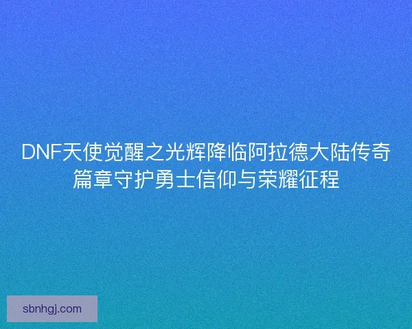 DNF天使觉醒之光辉降临阿拉德大陆传奇篇章守护勇士信仰与荣耀征程