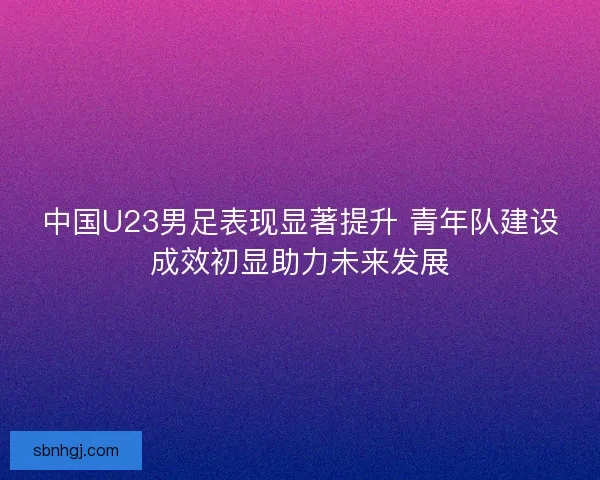 中国U23男足表现显著提升 青年队建设成效初显助力未来发展