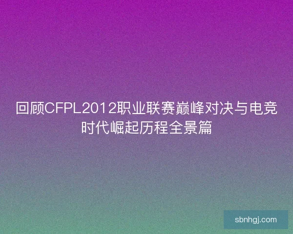 回顾CFPL2012职业联赛巅峰对决与电竞时代崛起历程全景篇