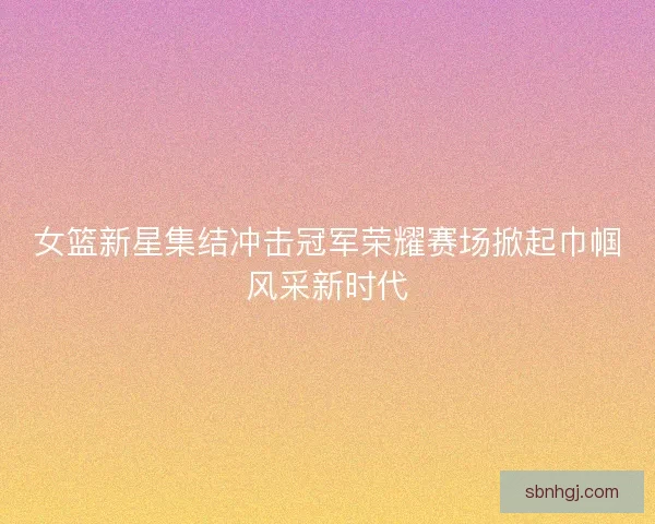 女篮新星集结冲击冠军荣耀赛场掀起巾帼风采新时代