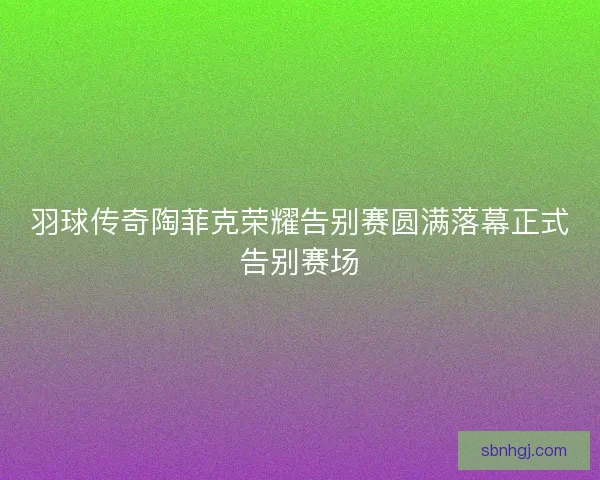 羽球传奇陶菲克荣耀告别赛圆满落幕正式告别赛场